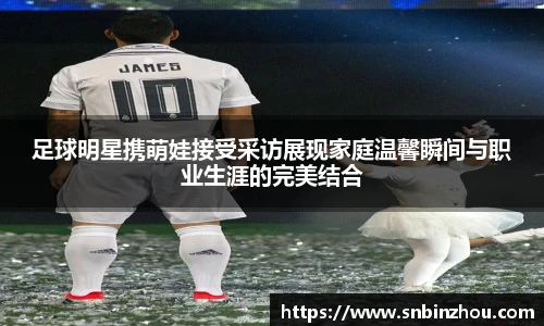 足球明星携萌娃接受采访展现家庭温馨瞬间与职业生涯的完美结合
